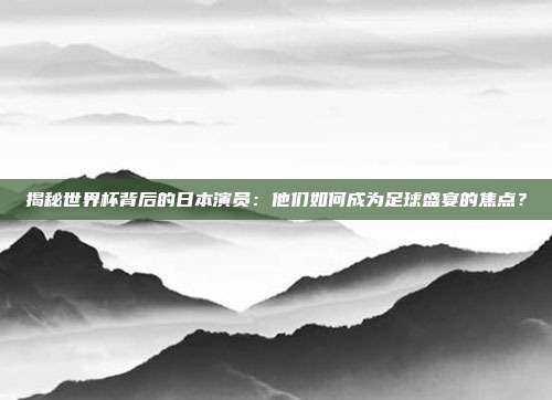 揭秘世界杯背后的日本演员：他们如何成为足球盛宴的焦点？