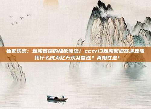 独家观察：新闻直播的极致体验！cctv13新闻频道高清直播 凭什么成为亿万观众首选？真相在这！