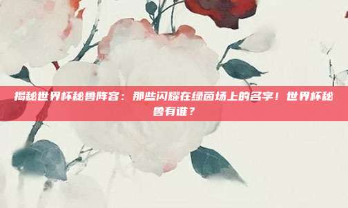揭秘世界杯秘鲁阵容：那些闪耀在绿茵场上的名字！世界杯秘鲁有谁？
