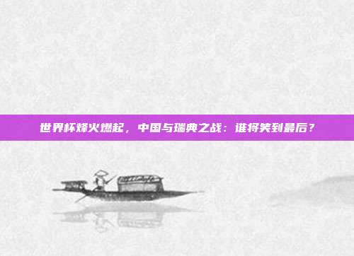 世界杯烽火燃起,中国与瑞典之战:谁将笑到最后?