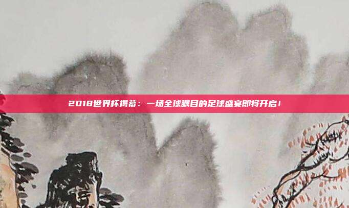 2018世界杯揭幕：一场全球瞩目的足球盛宴即将开启！