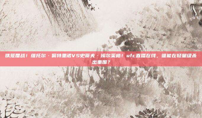 铁笼鏖战！维托尔·佩特里诺VS史蒂夫·埃尔采格！ufc直播在线，谁能在轻量级杀出重围？