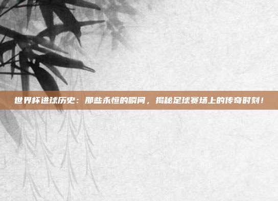 世界杯进球历史：那些永恒的瞬间，揭秘足球赛场上的传奇时刻！