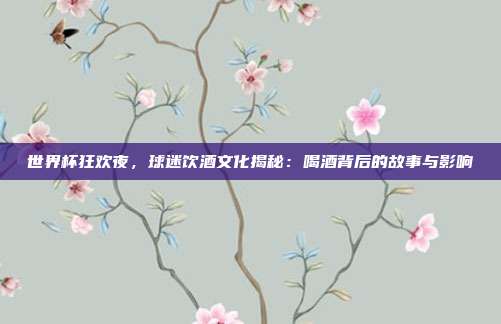世界杯狂欢夜，球迷饮酒文化揭秘：喝酒背后的故事与影响