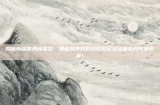 揭秘历届世界杯福娃:那些陪伴我们共同见证足球盛宴的可爱形象!