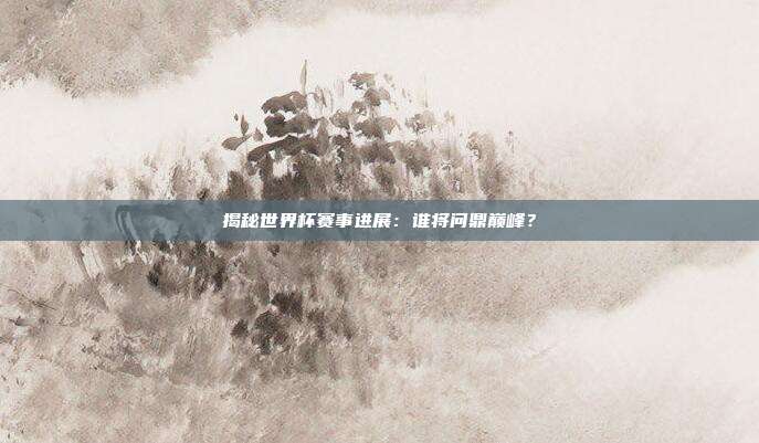 揭秘世界杯赛事进展：谁将问鼎巅峰？