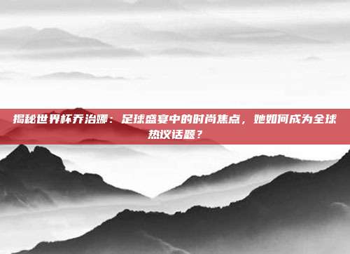 揭秘世界杯乔治娜：足球盛宴中的时尚焦点，她如何成为全球热议话题？
