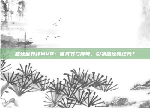 篮球世界杯MVP:谁将书写传奇,引领篮球新纪元?