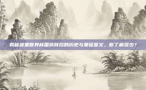 揭秘波黑世界杯国旗背后的历史与象征意义,你了解多少?