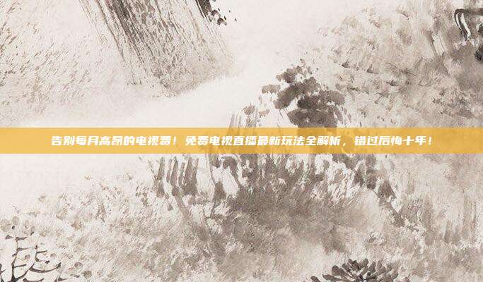 告别每月高昂的电视费！免费电视直播最新玩法全解析，错过后悔十年！