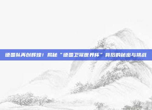 德国队再创辉煌！揭秘“德国卫冕世界杯”背后的秘密与挑战