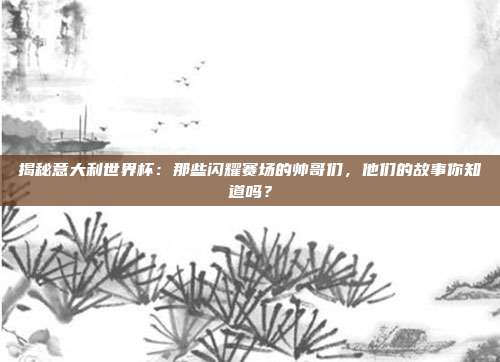揭秘意大利世界杯：那些闪耀赛场的帅哥们，他们的故事你知道吗？