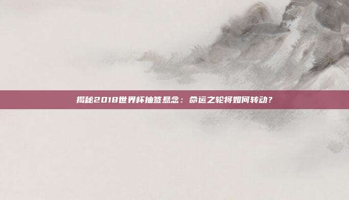 揭秘2018世界杯抽签悬念：命运之轮将如何转动？