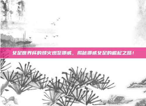 女足世界杯的烽火燃至挪威，揭秘挪威女足的崛起之路！