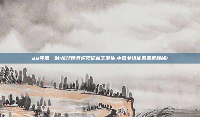 32年磨一剑!排球世界杯见证新王诞生,中国女排能否重返巅峰?