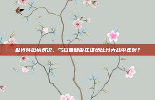 世界杯激情对决,乌拉圭能否在这场比分大战中逆袭?