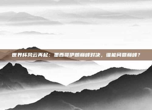 世界杯风云再起：墨西哥伊朗巅峰对决，谁能问鼎巅峰？