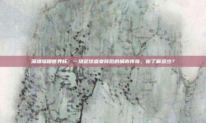 深圳福田世界杯:一场足球盛宴背后的城市传奇,你了解多少?