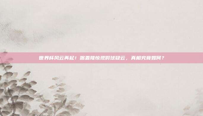 世界杯风云再起！喀麦隆惊现假球疑云，真相究竟如何？