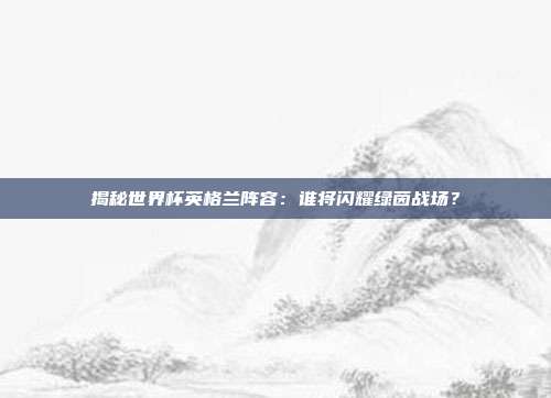 揭秘世界杯英格兰阵容：谁将闪耀绿茵战场？