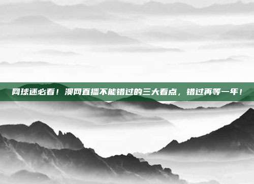 网球迷必看！澳网直播不能错过的三大看点，错过再等一年！