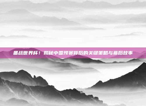 备战世界杯！揭秘中国预赛背后的关键策略与幕后故事