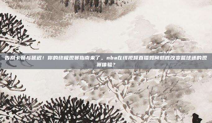告别卡顿与延迟！你的终极观赛指南来了。nba在线视频直播如何彻底改变篮球迷的观赛体验？