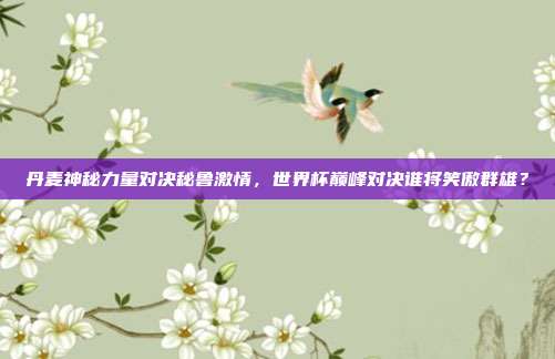 丹麦神秘力量对决秘鲁激情,世界杯巅峰对决谁将笑傲群雄?