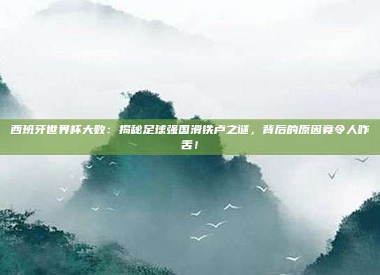 西班牙世界杯大败：揭秘足球强国滑铁卢之谜，背后的原因竟令人咋舌！