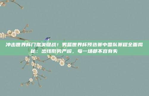 冲击世界杯门票关键战！男篮世界杯预选赛中国队赛程全面揭秘：出线形势严峻，每一场都不容有失