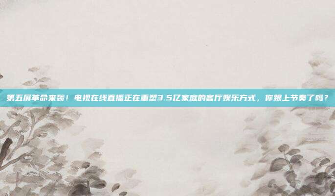 第五屏革命来袭！电视在线直播正在重塑3.5亿家庭的客厅娱乐方式，你跟上节奏了吗？
