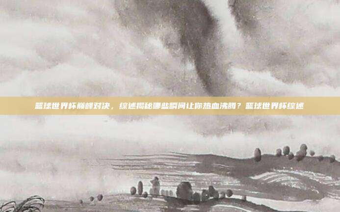 篮球世界杯巅峰对决,综述揭秘哪些瞬间让你热血沸腾?篮球世界杯综述
