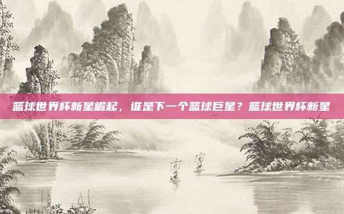 篮球世界杯新星崛起，谁是下一个篮球巨星？篮球世界杯新星