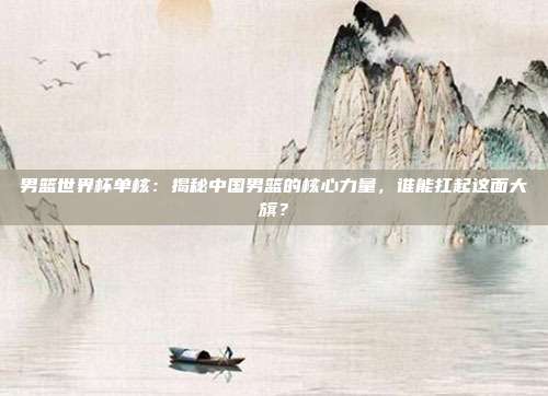 男篮世界杯单核：揭秘中国男篮的核心力量，谁能扛起这面大旗？
