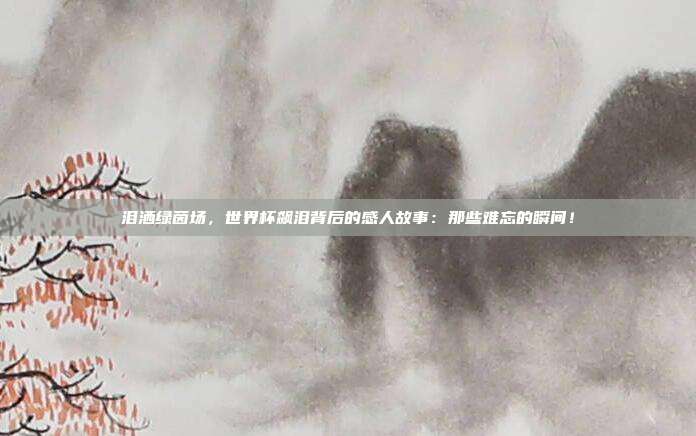 泪洒绿茵场,世界杯飙泪背后的感人故事:那些难忘的瞬间!