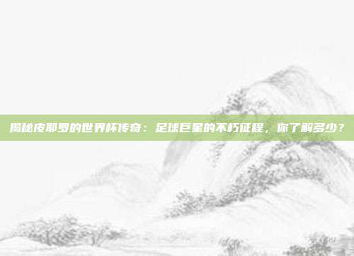 揭秘皮耶罗的世界杯传奇:足球巨星的不朽征程,你了解多少?