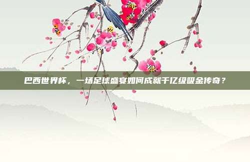 巴西世界杯,一场足球盛宴如何成就千亿级吸金传奇?