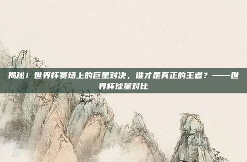 揭秘!世界杯赛场上的巨星对决,谁才是真正的王者?——世界杯球星对比