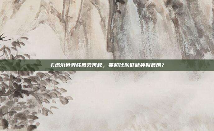 卡塔尔世界杯风云再起，英超球队谁能笑到最后？
