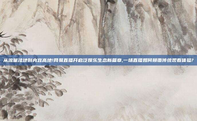 从流量洼地到内容高地!网易直播开启泛娱乐生态新篇章,一场直播如何颠覆传统观看体验?