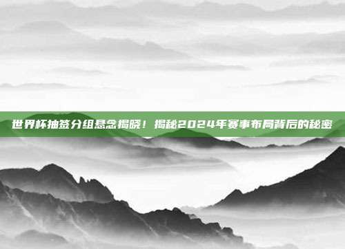 世界杯抽签分组悬念揭晓！揭秘2024年赛事布局背后的秘密