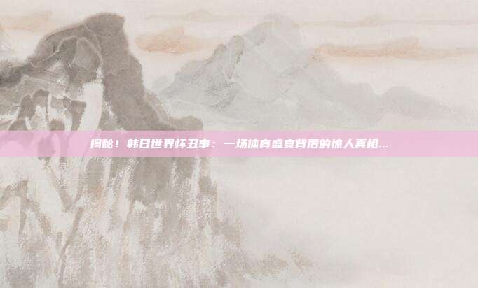 揭秘！韩日世界杯丑事：一场体育盛宴背后的惊人真相...