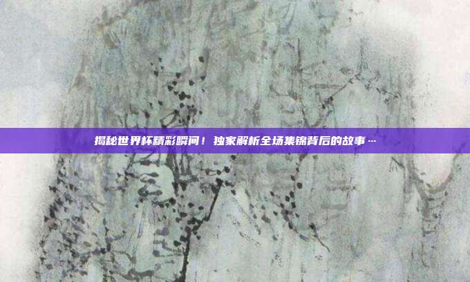 揭秘世界杯精彩瞬间！独家解析全场集锦背后的故事…