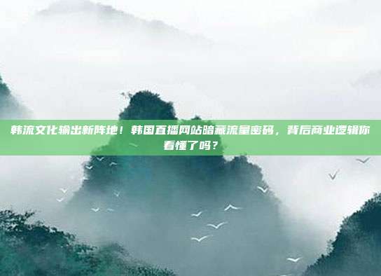 韩流文化输出新阵地！韩国直播网站暗藏流量密码，背后商业逻辑你看懂了吗？