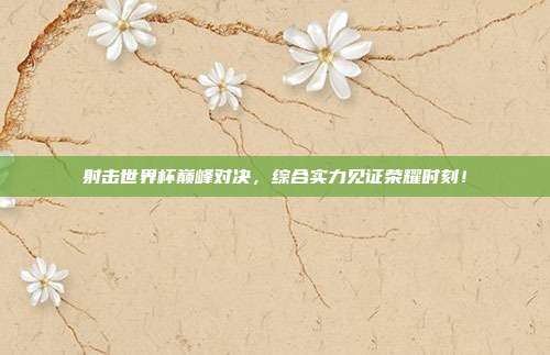 射击世界杯巅峰对决，综合实力见证荣耀时刻！