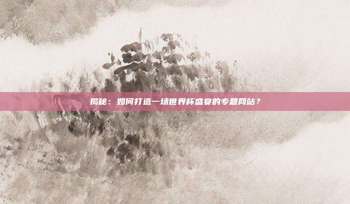 揭秘:如何打造一场世界杯盛宴的专题网站?