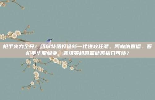 枪手火力全开！阿尔特塔打造新一代进攻狂潮。阿森纳直播。看枪手华丽蜕变，晋级英超冠军能否指日可待？
