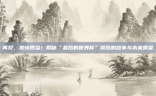 再见，激情四溢！揭秘“最后的世界杯”背后的故事与未来展望