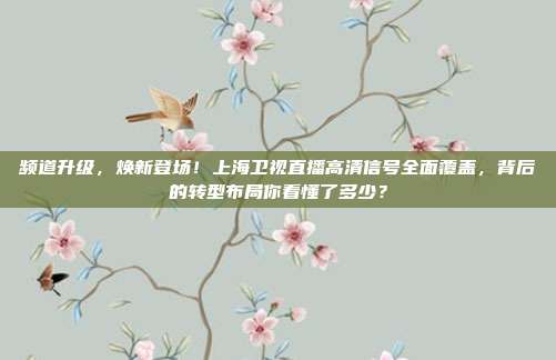 频道升级，焕新登场！上海卫视直播高清信号全面覆盖，背后的转型布局你看懂了多少？