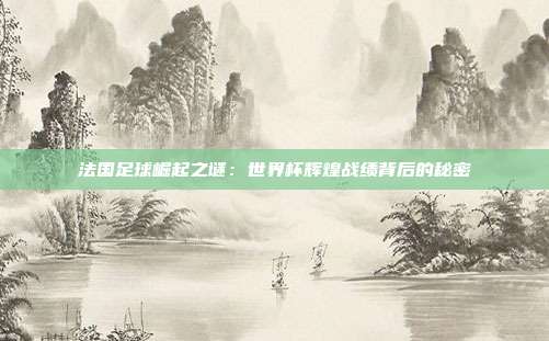 法国足球崛起之谜:世界杯辉煌战绩背后的秘密